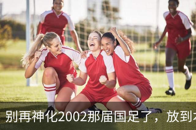 别再神化2002那届国足了，放到本届世预赛，他们一样出不了线